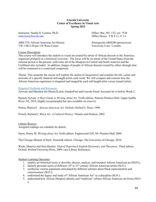 15
Lincoln University
Center of Excellence in Visual Arts
Spring 2012
Instructor: Saadia N. Lawton, Ph.D. Office: Rm. WC 132; ext. 7538
snlawton@lincoln.edu Office Hours: T/R 9-11, F 1-3
ARH 376: African American Art History Prerequisite:ARH200 (permission)
T/R 1:00-2:20 pm 138 Ware Center University Core: 3 credits
Course Description:
This course will introduce the student to visual art created by artists of African descent in the Americas,
organized primarily as a historical overview. The focus will be on artists of the United States from the
colonial period to the present, with some art of the Diaspora in Central and South America and the
Caribbean also included. In addition, images of people of African descent created by others through time
will be examined as a contextual component.
Theme: This semester the course will explore the notion of imagination and examine the life, career and
artworks of a specific featured self-taught artists each week. We will compare and contrast how the
African American experience is imagined and imaged by each self-taught artist versus trained artists.
Required Textbook and Resources
Activate and Maintain the Desire2Learn, GradesFirst and Lincoln Email Accounts by or before Week 2.
Barnett, Sylvan. A Short Guide to Writing about Art. Tenth edition. Pearson Prentice-Hall: Upper Saddle
River, NJ, 2010. (highly recommended but also available on reserve)
Patton, Sharon F. African-American Art. Oxford: Oxford U. Press, 1998.
Powell, Richard J. Black Art: A Cultural History: Thames and Hudson, 2002.
Library Reserve
Assigned readings see schedule for details.
Sayre, Henry M. Writing about Art. Sixth edition. Englewood Cliff, NJ: Prentice Hall, 2009.
The Chicago Manual of Style. Sixteenth edition. Chicago: The University of Chicago, 2010.
Waite, Maurice and Sara Hawker. Oxford Paperback English Dictionary and Thesaurus. Third edition.
Oxford: Oxford University Press, 2009. (see Library Reference)
Student Learning Outcomes
1. employ art historical terms to describe, discuss, analyze, and interpret African American art (SLO1),
2. identify personal styles of different 18th
to 21st
century African American artists (SLO ),
3. synthesize various arguments articulated by different scholars about black representation and
consciousness (SLO ),
4. understand the legacy and study of “African American Art” as a discipline (SLO ),
5. understand how African Diaspora identity and “traditions” inform African American art forms (SLO
),
 