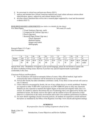 16
6. be conversant in critical race and post-race theory (SLO )
7. analyze and interpret how African American material and visual culture advances notions about
objectification, agency, subjectivity and cultural identity (SLO ),
8. develop a thesis statement that evolves into a research paper supported by visual and documented
evidence (SLO 7).
REQUIRED GRADED ASSIGNMENTS (see italics in schedule for due dates)
Five Short Papers 30% total (5% each)
2 Visual Analyses (2pp max. each)
1 Comparison & Contrast (3pp max.)
2 Precis (2pp max)
1 Research Paper Primer (3pp max.)
-Thesis Statement
-Bulleted Outline
-Images and Labels
-Bibliography
Research Paper (12-15 pp.) 50%
Oral Presentations 25%
A A- B+ B B- C+ C C- D+ D F
Points 4.0 3.7 3.3 3.0 2.7 2.3 2.0 1.7 1.3 1 0
Percent 100-
93
92.9-
90
89.9-
88
87.9-
82
81.9-
80
79.9-
78
77.9-
72
71.9-
70
69.9-
67
66.9-
60.1
60 and
under
Special Note: ESL / Disabilities: If English is your second language, please do not hesitate to speak with
me about vocabulary/writing issues; likewise if you have any special requests/needs to participate
comfortably in the class.
Classroom Policies and Procedures:
9. Four (4) absences will result an automatic failure of course. Only official medical, legal and/or
extracurricular notice of absences will be honored as an excused absence.
10. Arrival after faculty has taken attendance constitutes a tardy. Every three (3) late arrivals will count as
one (1) absence.
11. Unless otherwise encouraged by faculty, the use of any cellular device is strictly prohibited. Students
are required to either TURN OFF or put devices on LOW VIBRATE prior to entry into classroom.
Students are also expected to maintain the highest degree of decorum and etiquette while class is in
session. If a student is asked to discontinue the use of technology that is not approved by faculty and
unrelated to lecture, the faculty reserves the right to ask the student to leave the classroom as their
behavior is a distraction to the entire environment and to their own academic performance/excellence.
12. For more details regarding Lincoln University policies, all students are required to consult and know
the bylaws as mandated by the Office of the Registrar (visit http://www.lincoln.edu/registrar/catalog)
SCHEDULE
Be prepared for class by reading assignments ahead of time.
Week 1 (Jan 13):
Topic: Introductions, Course Objectives and Review Syllabus
 