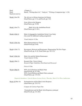 17
Read: (Chapter 1)
Read: Barnet, “Writing about Art”, “Analysis,” “Writing a Comparison (pp. 1-124)
Read (on reserve):
Week 2 (Jan 20) The African in African American Art History
(Read Patton, pp.11-16, and Powell, pp.7-22)
From Africa to the Diaspora
(Read Patton, pp. 19-50)
Week 3 (Jan 27) Black Art in the Antebellum Period
(Read Patton, pp.51-104.)
Week 4 (Feb 3) Black Art beyond the Antebellum Period: Case Study
(See email for additional reading assignment)
Visual Analysis #1 Due
Week 5 (Feb 10): Black Representation in Theory
(Read Powell pp.23-40)
Week 6 (Feb 17) Reconstruct, Reinvent and Renaissance: Representing The New Negro
(Read Powell, pp. 41-85. Read Patton, pp. 105-135)
Week 7 (Feb 24) Black Arts and the Harlem Renaissance
Visual Analysis #2 Due
Week 8 (Mar 2) Research Day- Trip to Library
Research Paper Guidelines Distributed and Discussed
Précis #1 Due
Week 9 (Mar 9) WPA, Social Realism and Black Pride
(Read Powell, pp. 87-160)
WPA, Social Realism and Black Pride continued
(Read Patton, pp. 135-232)
Required Attendance: Lincoln Barnes Lecture Series, Thursday, March 8 in Ware Auditorium
Week 10 (Mar 16) Postmodernism and the Black Artist Response
(Read Patton, pp. 232-273)
Compare & Contrast Paper Due
Postmodernism and the Black Artist Response continued
(Read Powell, pp. 161-202)
 