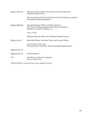 18
Week 11 (Mar 23) Subversive Images: Black Visual Culture in the New Millennium
(Read Powell pp. 203-241)
Subversive Images: Black Visual Culture in the New Millennium continued
(See email for reading assignments)
Week 12 (Mar 30) Mining the Museum: HBCU and Other Collections
(See email for reading assignments about Barnes Foundation,
Hampton U, Howard U, Spelman, etc…)
Précis #2 Due
Mining the Museum: Black Art and Museum Studies Programs
Week 13 (Apr 6) Black (still) Matters: Post-Race Theory and the Age of Obama
Research Paper Primer Due.
Moving Beyond Critical Race Theories about Black Representation
Week 14 (Apr 13)
Week 15 (Apr 20) Oral Presentations
12/2 Final Review and Course Evaluations
Research Papers Due
FINALS WEEK: consult university exam schedule for details.
 