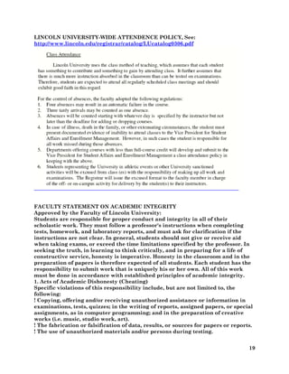 19
LINCOLN UNIVERSITY-WIDE ATTENDENCE POLICY, See:
http://www.lincoln.edu/registrar/catalog/LUcatalog0306.pdf
FACULTY STATEMENT ON ACADEMIC INTEGRITY
Approved by the Faculty of Lincoln University:
Students are responsible for proper conduct and integrity in all of their
scholastic work. They must follow a professor's instructions when completing
tests, homework, and laboratory reports, and must ask for clarification if the
instructions are not clear. In general, students should not give or receive aid
when taking exams, or exceed the time limitations specified by the professor. In
seeking the truth, in learning to think critically, and in preparing for a life of
constructive service, honesty is imperative. Honesty in the classroom and in the
preparation of papers is therefore expected of all students. Each student has the
responsibility to submit work that is uniquely his or her own. All of this work
must be done in accordance with established principles of academic integrity.
1. Acts of Academic Dishonesty (Cheating)
Specific violations of this responsibility include, but are not limited to, the
following:
! Copying, offering and/or receiving unauthorized assistance or information in
examinations, tests, quizzes; in the writing of reports, assigned papers, or special
assignments, as in computer programming; and in the preparation of creative
works (i.e. music, studio work, art).
! The fabrication or falsification of data, results, or sources for papers or reports.
! The use of unauthorized materials and/or persons during testing.
 