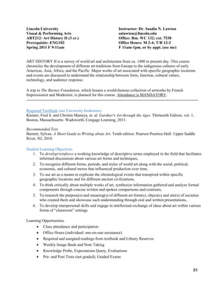 21
Lincoln University Instructor: Dr. Saadia N. Lawton
Visual & Performing Arts snlawton@lincoln.edu
ART212- Art History II (3 cr.) Office: Rm. WC 132; ext. 7538
Prerequisite: ENG102 Office Hours: M 2-4; T/R 12-2
Spring 2011 F 9-11am F 11am-1pm, or by appt. (see me)
ART HISTORY II is a survey of world art and architecture from ca. 1400 to present day. This course
chronicles the development of different art traditions from Europe to the indigenous cultures of early
Americas, Asia, Africa, and the Pacific. Major works of art associated with specific geographic locations
and events are discussed to understand the relationship between form, function, cultural values,
technology, and audience response.
A trip to The Barnes Foundation, which houses a world-famous collection of artworks by French
Impressionist and Modernist, is planned for this course. Attendance is MANDATORY.
Required Textbook (see University bookstore)
Kleiner, Fred S. and Christin Mamiya, et. al. Gardner's Art through the Ages. Thirteenth Edition, vol. 1,
Boston, Massachusetts: Wadsworth, Cengage Learning, 2011.
Recommended Text
Barnett, Sylvan. A Short Guide to Writing about Art. Tenth edition. Pearson Prentice-Hall: Upper Saddle
River, NJ, 2010.
Student Learning Objectives
1. To develop/reinforce a working knowledge of descriptive terms employed in the field that facilitates
informed discussions about various art forms and techniques,
2. To recognize different forms, periods, and styles of world art along with the social, political,
economic, and cultural mores that influenced production over time,
3. To use art as a means to explicate the chronological events that transpired within specific
geographic locations and for different ancient civilizations,
4. To think critically about multiple works of art, synthesize information gathered and analyze formal
components through concise written and spoken comparisons and contrasts,
5. To research the purpose(s) and meaning(s) of different art form(s), object(s) and site(s) of societies
who created them and showcase such understanding through oral and written presentations,
6. To develop interpersonal skills and engage in intellectual exchange of ideas about art within various
forms of “classroom” settings.
Learning Opportunities
 Class attendance and participation
 Office Hours (individual/ one-on-one assistance)
 Required and assigned readings from textbook and Library Reserves
 Weekly Image Bank and Note Taking
 Knowledge Probe, Expectations Query, Evaluations
 Pre- and Post Tests (not graded); Graded Exams
 
