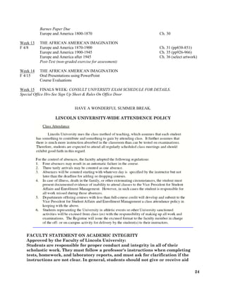 24
Barnes Paper Due
Europe and America 1800-1870 Ch. 30
Week 13 THE AFRICAN AMERICAN IMAGINATION
F 4/8 Europe and America 1870-1900 Ch. 31 (pp838-851)
Europe and America 1900-1945 Ch. 35 (pp926-966)
Europe and America after 1945 Ch. 36 (select artwork)
Post-Test (non-graded exercise for assessment)
Week 14 THE AFRICAN AMERICAN IMAGINATION
F 4/15 Oral Presentations using PowerPoint
Course Evaluations
Week 15 FINALS WEEK: CONSULT UNIVERSITY EXAM SCHEDULE FOR DETAILS.
Special Office Hrs-See Sign Up Sheet & Rules On Office Door
HAVE A WONDERFUL SUMMER BREAK.
LINCOLN UNIVERSITY-WIDE ATTENDENCE POLICY
FACULTY STATEMENT ON ACADEMIC INTEGRITY
Approved by the Faculty of Lincoln University:
Students are responsible for proper conduct and integrity in all of their
scholastic work. They must follow a professor's instructions when completing
tests, homework, and laboratory reports, and must ask for clarification if the
instructions are not clear. In general, students should not give or receive aid
 