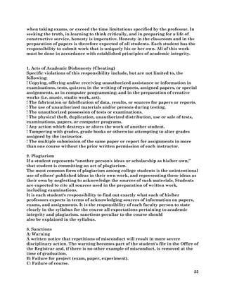 25
when taking exams, or exceed the time limitations specified by the professor. In
seeking the truth, in learning to think critically, and in preparing for a life of
constructive service, honesty is imperative. Honesty in the classroom and in the
preparation of papers is therefore expected of all students. Each student has the
responsibility to submit work that is uniquely his or her own. All of this work
must be done in accordance with established principles of academic integrity.
1. Acts of Academic Dishonesty (Cheating)
Specific violations of this responsibility include, but are not limited to, the
following:
! Copying, offering and/or receiving unauthorized assistance or information in
examinations, tests, quizzes; in the writing of reports, assigned papers, or special
assignments, as in computer programming; and in the preparation of creative
works (i.e. music, studio work, art).
! The fabrication or falsification of data, results, or sources for papers or reports.
! The use of unauthorized materials and/or persons during testing.
! The unauthorized possession of tests or examinations.
! The physical theft, duplication, unauthorized distribution, use or sale of tests,
examinations, papers, or computer programs.
! Any action which destroys or alters the work of another student.
! Tampering with grades, grade books or otherwise attempting to alter grades
assigned by the instructor.
! The multiple submission of the same paper or report for assignments in more
than one course without the prior written permission of each instructor.
2. Plagiarism
If a student represents “another person's ideas or scholarship as his/her own,”
that student is committing an act of plagiarism.
The most common form of plagiarism among college students is the unintentional
use of others' published ideas in their own work, and representing these ideas as
their own by neglecting to acknowledge the sources of such materials. Students
are expected to cite all sources used in the preparation of written work,
including examinations.
It is each student's responsibility to find out exactly what each of his/her
professors expects in terms of acknowledging sources of information on papers,
exams, and assignments. It is the responsibility of each faculty person to state
clearly in the syllabus for the course all expectations pertaining to academic
integrity and plagiarism. sanctions peculiar to the course should
also be explained in the syllabus.
3. Sanctions
A: Warning
A written notice that repetitions of misconduct will result in more severe
disciplinary action. The warning becomes part of the student's file in the Office of
the Registrar and, if there is no other example of misconduct, is removed at the
time of graduation.
B: Failure for project (exam, paper, experiment).
C: Failure of course.
 