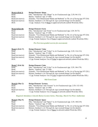 4
Week 4 (Feb 3) Design Element: Shape
Read: Otto, “Introduction” and “Shape” in Art Fundamentals (pp. 2-29; 94-115)
Read: Barnet, “Analysis” (pp. 27-100)
Read (on reserve): Zelanski, “Two-Dimensional Media and Methods” in The Art of Seeing (pp.197-324)
Read (on reserve): Kleiner, Gardners’s Art Through the Ages (consult Image List for details)
DUE: 1-2 pp. Analysis: Use of Shape in approved artwork (submit Word doc D2L)
Week 5(Feb 10) Design Element: Form
Read: Otto, “Introduction” and “Form” in Art Fundamentals (pp. 2-29; 30-73)
Read: Barnet, “Analysis” (pp. 27-100)
Read (on reserve): Zelanski, “Two-Dimensional Media and Methods” in The Art of Seeing (pp.197-324)
Read (on reserve): Kleiner, Gardners’s Art Through the Ages (consult Image List for details)
DUE: 1-2 pp. Formal Analysis: Use of Form in approved artwork (submit Word doc D2L)
Pre-Test (non-graded exercise for assessment)
Week 6 (Feb 17) Design Element: Value
Read: Otto, “Introduction” and “Value” in Art Fundamentals (pp. 2-29; 116-131)
Read: Barnet, “Analysis” (pp. 27-100)
Read (on reserve): Zelanski, “Two-Dimensional Media and Methods” in The Art of Seeing (pp.197-324)
Read (on reserve): Kleiner, Gardners’s Art Through the Ages (consult Image List for details)
DUE: 1-2 pp. Formal Analysis: Use of Value in approved artwork (submit Word doc D2L)
Week 7 (Feb 24) Design Element: Color
Read: Otto, “Introduction” and “Color” in Art Fundamentals (pp. 2-29; 146-179)
Read: Barnet, “Analysis” (pp. 27-100)
Read (on reserve): Zelanski, “Two-Dimensional Media and Methods” in The Art of Seeing (pp.197-324.)
Read (on reserve): Kleiner, Gardners’s Art Through the Ages (consult Image List for details)
DUE: 1-2 pp. Formal Analysis: Use of Color in approved artwork (submit Word doc D2L)
Mid-Term Exam
Week 8 (Mar 2) Design Element: Texture
Read: Otto, “Introduction” and “Texture” in Art Fundamentals (pp. 2-29; 132-145)
Read: Barnet, “Analysis” (pp. 27-100)
Read (on reserve): Kleiner, Gardners’s Art Through the Ages (consult Image List for details)
DUE: 1-2 pp. Formal Analysis: Use of Texture in artwork (submit Word doc D2L)
Required Attendance: Lincoln Barnes Lecture Series, Thursday, March 8 in Ware Auditorium
Week 9 (Mar 9) Design Element: Space
Read: Otto, “Introduction” and “Space” in Art Fundamentals (pp. 2-29; 180-219)
Read: Barnet, “Analysis” (pp. 27-100)
Read (on reserve): Zelanski, “Two-Dimensional Media and Methods” in The Art of Seeing (pp.197-324)
Read (on reserve): Kleiner, Gardners’s Art Through the Ages (consult Image List for details)
DUE: 1-2 pp. Formal Analysis: Use of Space in artwork (submit Word doc D2L)
 
