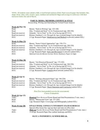 5
NOTE: All students must submit a fully revised formal analysis of their final research paper that includes: line,
shape, form, value, color, texture, space, medium and method (8-10pp) and arrange to conference with their
instructor before the end of March.
PART II: MEDIA, METHODS, CONTENT & STYLE
Researching, Writing and Defending the Formal/Visual Analysis
Week 10 (Mar 16)
Read: Barnet, “Style in Writing” (pp. 125-148)
Read: Otto, “Content and Style” in Art Fundamentals (pp. 248-330)
Read (on reserve): Zelanski, “Art in Time” in The Art of Seeing (pp.427-511)
Read (on reserve): Kleiner, Gardners’s Art Through the Ages (consult Image List for details)
DUE: 2-3 pp. Research Paper: Medi(um)/(a) and Method in artwork (submit D2L)
Week 11 (Mar 23)
Read: Barnet, “Some Critical Approaches” (pp. 150-171)
Read (on reserve): Otto, “Content and Style” in Art Fundamentals (pp. 248-330)
Read (on reserve): Zelanski, “Art in Time” in The Art of Seeing (pp.427-511)
Read (on reserve): Kleiner, Gardners’s Art Through the Ages (consult Image List for details)
DUE: 2-3 pp. Research Paper: Style and Movement in artwork (submit D2L)
DUE: Optional Lincoln-Barnes Lecture Series Summary Paper (2-3pp)
Week 12 (Mar 30)
Read: Barnet, “Art-Historical Research” (pp. 172-185)
Read (on reserve): Otto, “Content and Style” in Art Fundamentals (pp. 248-330)
Read (on reserve): Zelanski, “Art in Time” in The Art of Seeing (pp.427-511)
Read (on reserve): Kleiner, Gardners’s Art Through the Ages (consult Image List for details)
DUE: 2-3 pp. Research Paper: Content about artwork (submit D2L)
Week 13 (Apr 6)
Read: Barnet, “Writing a Research Paper” (pp. 186-220)
Read (on reserve): Otto, “Content and Style” in Art Fundamentals (pp. 248-330)
Read (on reserve): Zelanski, “Art in Time” in The Art of Seeing (pp.427-511)
Read (on reserve): Kleiner, Gardners’s Art Through the Ages (consult Image List for details)
DUE: 2-3 pp. Research Paper: Thesis Statement and Conclusion (submit D2L)
Post-Test (non-graded exercise for assessment)
Course Evaluations
Week 14 (Apr 13)
Topic: Required Peer-Reviewed Poster Board and Oral Presentations (7 min. max.)
Read: Barnet, “Manuscript Form” (pp. 221-264)
DUE: 2 pp. Research Paper: Cover page and Bibliography (submit D2L)
Week 15 (Apr 20) FINALS WEEK: CONSULT UNIVERSITY EXAM SCHEDULE
Special office hours-See sign-up sheet and rules on office door
Topic: Make-up Faculty Reviewed Poster Board and Oral Presentations (7 min. max.)
DUE: 15-20 pp. Research Paper Due (submit hardcopy and D2L)
HAVE A WONDERFUL SUMMER BREAK.
 