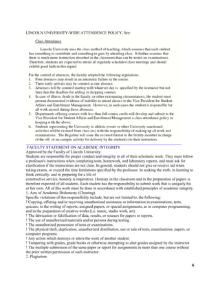 6
LINCOLN UNIVERSITY-WIDE ATTENDENCE POLICY, See:
FACULTY STATEMENT ON ACADEMIC INTEGRITY
Approved by the Faculty of Lincoln University:
Students are responsible for proper conduct and integrity in all of their scholastic work. They must follow
a professor's instructions when completing tests, homework, and laboratory reports, and must ask for
clarification if the instructions are not clear. In general, students should not give or receive aid when
taking exams, or exceed the time limitations specified by the professor. In seeking the truth, in learning to
think critically, and in preparing for a life of
constructive service, honesty is imperative. Honesty in the classroom and in the preparation of papers is
therefore expected of all students. Each student has the responsibility to submit work that is uniquely his
or her own. All of this work must be done in accordance with established principles of academic integrity.
1. Acts of Academic Dishonesty (Cheating)
Specific violations of this responsibility include, but are not limited to, the following:
! Copying, offering and/or receiving unauthorized assistance or information in examinations, tests,
quizzes; in the writing of reports, assigned papers, or special assignments, as in computer programming;
and in the preparation of creative works (i.e. music, studio work, art).
! The fabrication or falsification of data, results, or sources for papers or reports.
! The use of unauthorized materials and/or persons during testing.
! The unauthorized possession of tests or examinations.
! The physical theft, duplication, unauthorized distribution, use or sale of tests, examinations, papers, or
computer programs.
! Any action which destroys or alters the work of another student.
! Tampering with grades, grade books or otherwise attempting to alter grades assigned by the instructor.
! The multiple submission of the same paper or report for assignments in more than one course without
the prior written permission of each instructor.
2. Plagiarism
 
