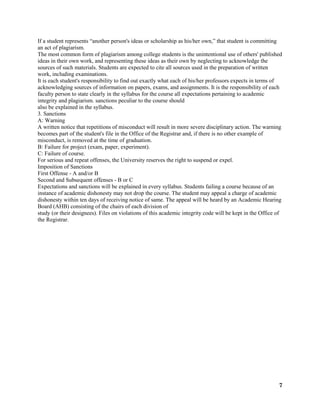 7
If a student represents “another person's ideas or scholarship as his/her own,” that student is committing
an act of plagiarism.
The most common form of plagiarism among college students is the unintentional use of others' published
ideas in their own work, and representing these ideas as their own by neglecting to acknowledge the
sources of such materials. Students are expected to cite all sources used in the preparation of written
work, including examinations.
It is each student's responsibility to find out exactly what each of his/her professors expects in terms of
acknowledging sources of information on papers, exams, and assignments. It is the responsibility of each
faculty person to state clearly in the syllabus for the course all expectations pertaining to academic
integrity and plagiarism. sanctions peculiar to the course should
also be explained in the syllabus.
3. Sanctions
A: Warning
A written notice that repetitions of misconduct will result in more severe disciplinary action. The warning
becomes part of the student's file in the Office of the Registrar and, if there is no other example of
misconduct, is removed at the time of graduation.
B: Failure for project (exam, paper, experiment).
C: Failure of course.
For serious and repeat offenses, the University reserves the right to suspend or expel.
Imposition of Sanctions
First Offense - A and/or B
Second and Subsequent offenses - B or C
Expectations and sanctions will be explained in every syllabus. Students failing a course because of an
instance of academic dishonesty may not drop the course. The student may appeal a charge of academic
dishonesty within ten days of receiving notice of same. The appeal will be heard by an Academic Hearing
Board (AHB) consisting of the chairs of each division of
study (or their designees). Files on violations of this academic integrity code will be kept in the Office of
the Registrar.
 