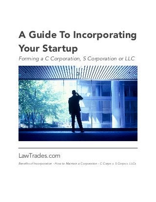 !
!
A Guide To Incorporating
Your Startup
Forming a C Corporation, S Corporation or LLC
LawTrades.com
Benefits of Incorporation - How to Maintain a Corporation - C Corps v. S Corps v. LLCs 
 