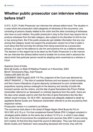 lawweb.in http://www.lawweb.in/2015/03/whether-public-prosecutor-can-interview.html
Whether public prosecutor can interview witness
before trial?
Cr.P.C. S.231: Public Prosecutor can interview the witness before hand: The situation in
a case where the prosecution cited categories of witnesses of the occurrence, one
consisting of persons closely related to the victim and the other consisting of witnesses
who have no such relation, the public prosecutor’s duty to the Court may require him to
produce witnesses from the later category, also subject to his discretion to limit to one
or two among them. But if the public prosecutor got reliable information that any one
among that category would not support the prosecution version he is free to state in
court about that fact and skip the witness from being examined as a prosecution
witness. It is open to the defence to cite him and examine him as a defence witness.
The decision in this regard has to be taken by the Public Prosecutor in a fair manner.
He can interview the witness before hand to enable him to know well in advance the
stand which that particular person would be adopting when examined as a witness in
Court.
Supreme Court of India
Banti @ Guddu vs State Of Madhya Pradesh on 4 November, 2003
Bench: Doraiswamy Raju, Arijit Pasayat
Citation;AIR 2004 SC 261.
JUDGMENT 2003 Supp(5) SCR 119 The Judgment of the Court was delivered by
ARIJIT PASAYAT, J. The tribe of roadside Romeos and eve teasers is fast increasing
and their insane infatuations of grave depravity condescend to such condemnable
proportions causing serious onslaught on the decency and sanctity of public life.
Innocent women are the victims, and the fate of good Samaritans like Pravin Pathak
(hereinafter referred to as 'deceased') is untimely departure from this earth. Gone are
the days when people used to wish that the tribe of good Samaritans like Abu Ben
Adhem would increase. On 30.9.1991, deceased was allegedly stabbed to death by
appellants Bantia Guddu and Teekaram (hereinafter referred to as the accused by their
respective names.
Prosecution version in a nutshell is as follows :
The occurrence took place in the street of Nagar Nigam Dholi Buwa Ka Pul on
30.9.1991 at 9.15 p.m. For that complainant Kamal Pathak (PW-1) lodged complaint in
Janakganj police station on the same day at about 10.10 p.m. in which it was stated
that, at the time of occurrence the complainant and Laxuman Das (DW-1) were coming
form market. At that time they heard the sound of altercation. They saw that accused
Bantie Guddu and Teekaram 'were assaulting deceased with knives; they with the
 