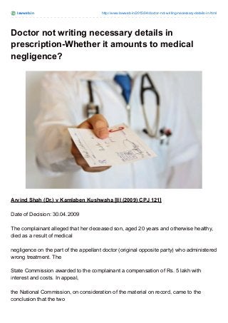 lawweb.in http://www.lawweb.in/2015/04/doctor-not-writing-necessary-details-in.html
Doctor not writing necessary details in
prescription-Whether it amounts to medical
negligence?
Arvind Shah (Dr.) v Kamlaben Kushwaha [III (2009) CPJ 121]
Date of Decision: 30.04.2009
The complainant alleged that her deceased son, aged 20 years and otherwise healthy,
died as a result of medical
negligence on the part of the appellant doctor (original opposite party) who administered
wrong treatment. The
State Commission awarded to the complainant a compensation of Rs. 5 lakh with
interest and costs. In appeal,
the National Commission, on consideration of the material on record, came to the
conclusion that the two
 