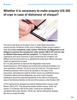 lawweb.in http://www.lawweb.in/2016/04/whether-it-is-necessary-to-make-enquiry.html?pfstyle=wp
Whether it is necessary to make enquiry U/S 202
of crpc in case of dishonour of cheque?
The dictum laid down by the Apex Court in Indian Bank Association
(supra) and the Full Bench of this court in Rajesh Chalke (supra) makes it
clear that in the complaints under section 138 NI Act, the Magistrate is not
obliged to examine the complainant under section 200 Cr.PC and can rely
on affidavit filed along with the complaint. The Magistrate can take
cognizance and issue summons if upon scrutinizing the complaint, the
affidavit and the documents he is satisfied that prima facie offence has been
made out against the accused.
40. It is also pertinent to note that the Negotiable Instruments
(Amendment) Act, 2015 defines and restricts the territorial jurisdiction to a
court specified in Section 142 (2) (a) and (b) of the Act. The said issue of
territorial jurisdiction which has to be decided on the basis of the
documents, eliminates the need for further inquiry on jurisdictional issue.
It therefore follows that the Magistrate can arrive at the requisite
satisfaction about the essential ingredients of the offence including the
issue of territorial jurisdiction at the end of the enquiry under Section 200
Cr.P.C itself and this obviates the need of holding further enquiry under
Section 202 Cr.P.C. This being the position further enquiry under sub
section (1) of Section 202 of the Code, if held to be mandatory in
complaints filed under Section 138 N.I.Act, will be nothing but ritualistic,
idle and an empty formality.
1/20
 