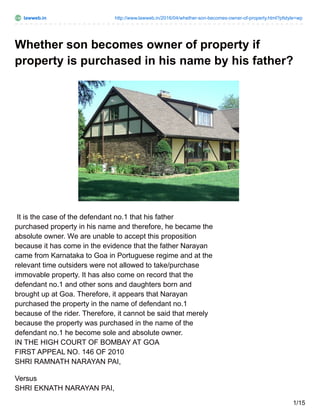 lawweb.in http://www.lawweb.in/2016/04/whether-son-becomes-owner-of-property.html?pfstyle=wp
Whether son becomes owner of property if
property is purchased in his name by his father?
It is the case of the defendant no.1 that his father
purchased property in his name and therefore, he became the
absolute owner. We are unable to accept this proposition
because it has come in the evidence that the father Narayan
came from Karnataka to Goa in Portuguese regime and at the
relevant time outsiders were not allowed to take/purchase
immovable property. It has also come on record that the
defendant no.1 and other sons and daughters born and
brought up at Goa. Therefore, it appears that Narayan
purchased the property in the name of defendant no.1
because of the rider. Therefore, it cannot be said that merely
because the property was purchased in the name of the
defendant no.1 he become sole and absolute owner.
IN THE HIGH COURT OF BOMBAY AT GOA
FIRST APPEAL NO. 146 OF 2010
SHRI RAMNATH NARAYAN PAI,
Versus
SHRI EKNATH NARAYAN PAI,
1/15
 