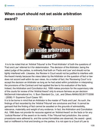 lawweb.in http://www.lawweb.in/2016/05/when-court-should-not-set-aside_26.html?pfstyle=wp
When court should not set aside arbitration
award?
It is to be noted that an 'Arbitral Tribunal' is the 'Final Arbitrator' of both the questions of
'Fact and Law' referred to it for determination. The decision of the Arbitrator, being the
select judge of the parties, is ordinarily final both on 'Facts and Law' and should not be
lightly interfered with. Likewise, the Review in Court would not be justified to interfere with
the Award merely because the views taken by the Arbitrator on the question of fact or law
does not accord well within its own views. As a matter of fact, the 'Reviewing Court' is to
accept the decision an Arbitrator as long as he had acted within jurisdiction in interpreting
the provisions of the Contract and had applied the law to his evaluation of the facts.
Indeed, the Arbitration and Conciliation Act, 1956 makes provision for the supervisory role
of the courts for review of the 'Arbitral Award' only to ensure fairness as per decision
McDermott International Inc. V. Burn Standard Co., Ltd., and Others MANU/SC/8177/2006
: (2006) 11 Supreme Court Cases 181.
It is to be borne in mind that an Arbitrator is the master of 'Facts and Law'. As such, the
findings of fact recorded by the 'Arbitral Tribunal' are conclusive and final. It cannot be
gainsaid that the finding of fact cannot be assailed on the grounds of admissibility,
relevance, materiality and weight of any evidence. In fact, the Arbitration and Conciliation
Act, 1996 does not provide for recourse against an 'Arbitral Award' on the facts or for any
'Judicial Review' of the award on its merits. If the Tribunal had jurisdiction, the correct
procedures were adhered to, and the correct formalities are observed, the award - good,
bad or indifferent is final and binding on the parties. It is not open to a Court of Law to
1/28
 