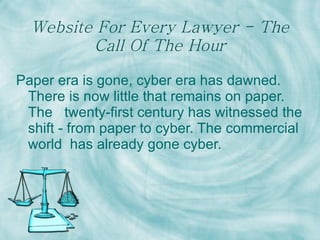 Website For Every Lawyer - The Call Of The Hour Paper era is gone, cyber era has dawned. There is now little that remains on paper. The  twenty-first century has witnessed the shift - from paper to cyber. The commercial world  has already gone cyber.   
