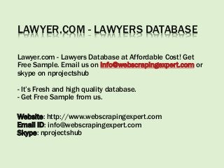 LAWYER.COM - LAWYERS DATABASE
Lawyer.com - Lawyers Database at Affordable Cost! Get
Free Sample. Email us on info@webscrapingexpert.com or
skype on nprojectshub
- It’s Fresh and high quality database.
- Get Free Sample from us.
Website: http://www.webscrapingexpert.com
Email ID: info@webscrapingexpert.com
Skype: nprojectshub
 