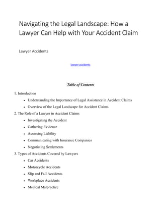 Navigating the Legal Landscape: How a
Lawyer Can Help with Your Accident Claim
Lawyer Accidents
lawyer accidents
Table of Contents
1. Introduction
 Understanding the Importance of Legal Assistance in Accident Claims
 Overview of the Legal Landscape for Accident Claims
2. The Role of a Lawyer in Accident Claims
 Investigating the Accident
 Gathering Evidence
 Assessing Liability
 Communicating with Insurance Companies
 Negotiating Settlements
3. Types of Accidents Covered by Lawyers
 Car Accidents
 Motorcycle Accidents
 Slip and Fall Accidents
 Workplace Accidents
 Medical Malpractice
 