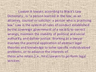 Lawyer A lawyer, according to Black's Law
Dictionary , is "a person learned in the law; as an
attorney, counsel or solicitor; a person who is practicing
law.“ Law is the system of rules of conduct established
by the sovereign government of a society to correct
wrongs, maintain the stability of political and social
authority, and deliver justice. Working as a lawyer
involves the practical application of abstract legal
theories and knowledge to solve specific individualized
problems, or to advance the interests of
those who retain (i.e., hire) lawyers to perform legal
services.
 