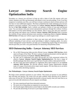 Lawyer     Attorney                                      Search                   Engine
Optimization India
Nowadays as a lawyer you will have to keep up with a chain of jobs like interact with your
clients, maintain your files and documents and attend to your case proceedings. Even if you hire
manpower to maintain your files, you will have to keep a continuous check on them and you will
also have to incur additional expenses. The fierce competition has made marketing your services
properly a necessary condition. This necessity for Lawyer Attorney Internet Marketing led to
the rise of law firm websites. Such a website can maintain a history of your past and present
cases. You can interact with your current and potential customers through this website. It allows
both parties to do the initial dealings over the internet. Thus it saves your and your customers’
time and energy and reduces your workload. Lawyer Attorney SEO Services help to increase
the visibility of your website and attract more customers. Employing effective Lawyer Attorney
SEO Services will help your website acquire top rankings in a search engine result.

As an attorney, you need a platform to share your past cases and relevant experiences. For
efficient marketing of your services social networking is indeed a tempting option. An active
content management system therefore can help you in maintaining regular blogs for discussions
and also provides you with a very good interface for interacting with potential clients.

SEO Outsourcing India – Lawyer Attorney SEO Services
       We at SEO Outsourcing India provide efficient Lawyer Attorney SEO Services which
       cater to all types of law firms. We have a group of expert professionals with the right mix
       of skill and experience for Lawyer Attorney SEO Services.
       We take care to understand your goals and provide you with customised solution for
       effective Lawyer Attorney Search Engine OptimizationIndia. We host a range of
       flexible packages that allows you to get the best of results within a short period of time.
       We have tried and tested techniques to implement these latest trends in to our Lawyer
       Attorney SEO Services. We provide effective Search Engine Optimization through
       study of a range of keywords across major search engines. We also help you to cut down
       on your online advertising expenses.

Our Methodologies – Lawyer Attorney Search Engine Optimization

We help to draw potential customers to your website. This means an increase in your publicity
that will help your practice. We work to let you gain visibility while allowing you to attend to
other areas of your job. We hold regular discussions to discuss exactly what you want from us as
your service provider and process all your requests accordingly.

       We raise experienced leads from interested customers.
       We assist you to bring about an expansion in your practise.
       Our Search engine Optimization system helps to develop traffic towards your website.
       We provide advertising of services to your target audience.
 