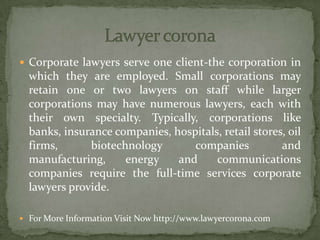  Corporate lawyers serve one client-the corporation in
which they are employed. Small corporations may
retain one or two lawyers on staff while larger
corporations may have numerous lawyers, each with
their own specialty. Typically, corporations like
banks, insurance companies, hospitals, retail stores, oil
firms, biotechnology companies and
manufacturing, energy and communications
companies require the full-time services corporate
lawyers provide.
 For More Information Visit Now http://www.lawyercorona.com
 