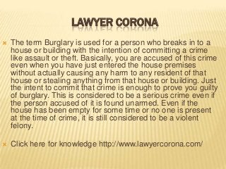 LAWYER CORONA


The term Burglary is used for a person who breaks in to a
house or building with the intention of committing a crime
like assault or theft. Basically, you are accused of this crime
even when you have just entered the house premises
without actually causing any harm to any resident of that
house or stealing anything from that house or building. Just
the intent to commit that crime is enough to prove you guilty
of burglary. This is considered to be a serious crime even if
the person accused of it is found unarmed. Even if the
house has been empty for some time or no one is present
at the time of crime, it is still considered to be a violent
felony.



Click here for knowledge http://www.lawyercorona.com/

 