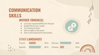 COMMUNICATION
SKILLS
MOTHER TONGUE(S)
● List your responsibilities for this job
● Adapt this to your needs
● Try to keep it short
● Get straight to the point
● Don’t omit important information
OTHER LANGUAGES
Spanish
French
Chinese
German
80 %
50 %
30 %
80%
 