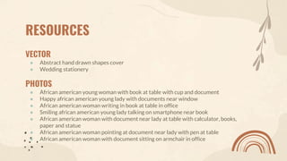 RESOURCES
VECTOR
● Abstract hand drawn shapes cover
● Wedding stationery
PHOTOS
● African american young woman with book at table with cup and document
● Happy african american young lady with documents near window
● African american woman writing in book at table in office
● Smiling african american young lady talking on smartphone near book
● African american woman with document near lady at table with calculator, books,
paper and statue
● African american woman pointing at document near lady with pen at table
● African american woman with document sitting on armchair in office
 
