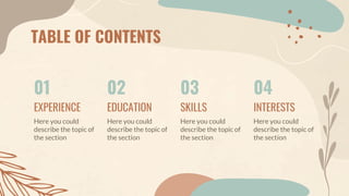 TABLE OF CONTENTS
01
EXPERIENCE
Here you could
describe the topic of
the section
02
EDUCATION
Here you could
describe the topic of
the section
03
SKILLS
Here you could
describe the topic of
the section
04
INTERESTS
Here you could
describe the topic of
the section
 