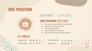 JOB POSITION
LAW FIRM 2014-2015
JOB/POSITION TITLE HERE
● List your responsibilities for this job
● Adapt this to your needs
● Try to keep it short
● Get straight to the point
● Don’t omit important information
KEY SKILLS
Verbal Skills
Leadership
Research
Written Skills
 
