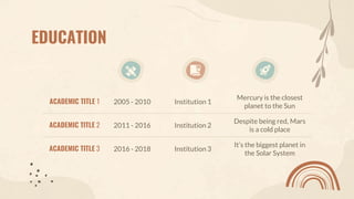 EDUCATION
ACADEMIC TITLE 1 2005 - 2010 Institution 1
Mercury is the closest
planet to the Sun
ACADEMIC TITLE 2 2011 - 2016 Institution 2
Despite being red, Mars
is a cold place
ACADEMIC TITLE 3 2016 - 2018 Institution 3
It’s the biggest planet in
the Solar System
 