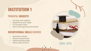 INSTITUTION 1
PRINCIPAL SUBJECTS
● List your main subjects
● Adapt this to your needs
● Try to keep it short
● Don’t omit important information
OCCUPATIONAL SKILLS COVERED
● Attention to detail
● Research preparation
● Understanding people
● Work under pressure
2005-2010
 