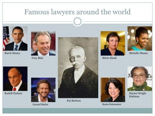 Famous lawyers around the world




Barck Obama                                                          Michelle Obama
                    Tony Blair                     Shirin Ebadi




Rudolf Giuliani                                                      Marian Wright
                                                                     Edelman
                                     Rui Barbosa
                     Gerard Butler                 Sonia Sotomaior
 