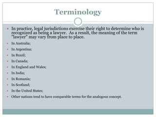 Terminology

 In practice, legal jurisdictions exercise their right to determine who is
    recognized as being a lawyer. As a result, the meaning of the term
    "lawyer" may vary from place to place.
   In Australia;
   In Argentina;
   In Brazil;
   In Canada;
   In England and Wales;
   In India;
   In Romania;
   In Scotland;
   In the United States;
   Other nations tend to have comparable terms for the analogous concept.
 