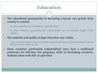 Education

 The educational prerequisites to becoming a lawyer vary greatly from
  country to country.
     In some countries, law is taught by a faculty of law;
     In other countries, particularly the United States, law is primarily taught at law
      schools.

 The methods and quality of legal education vary widely.
      Some countries require extensive clinical training in the form of apprenticeships or special
      clinical courses. Others, do not;

 Some countries, particularly industrialized ones, have a traditional
  preference for full-time law programs, while in developing countries,
  students often work full- or part-time
 