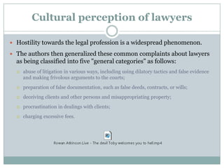 Cultural perception of lawyers

 Hostility towards the legal profession is a widespread phenomenon.

 The authors then generalized these common complaints about lawyers
  as being classified into five "general categories" as follows:
     abuse of litigation in various ways, including using dilatory tactics and false evidence
      and making frivolous arguments to the courts;
     preparation of false documentation, such as false deeds, contracts, or wills;
     deceiving clients and other persons and misappropriating property;
     procrastination in dealings with clients;
     charging excessive fees.
 