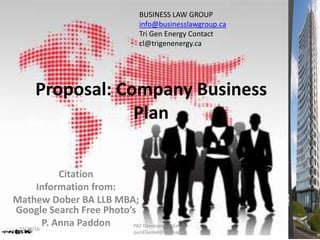 Citation
Information from:
Mathew Dober BA LLB MBA;
Google Search Free Photo’s
P. Anna Paddon
Proposal: Company Business
Plan
BUSINESS LAW GROUP
info@businesslawgroup.ca
Tri Gen Energy Contact
cl@trigenenergy.ca
02/29/16
PAZ Development Email:
paz4Tunnel@hotmail.ca
 