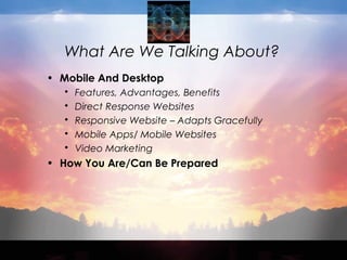 What Are We Talking About?
• Mobile And Desktop
 Features, Advantages, Benefits
 Direct Response Websites
 Responsive Website – Adapts Gracefully
 Mobile Apps/ Mobile Websites
 Video Marketing
• How You Are/Can Be Prepared
 