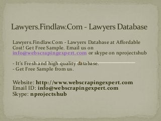 Lawyers.Findlaw.Com - Lawyers Database at Affordable
Cost! Get Free Sample. Email us on
info@webscrapingexpert.com or skype on nprojectshub
- It’s Fresh and high quality database.
- Get Free Sample from us.
Website: http://www.webscrapingexpert.com
Email ID: info@webscrapingexpert.com
Skype: nprojectshub
 