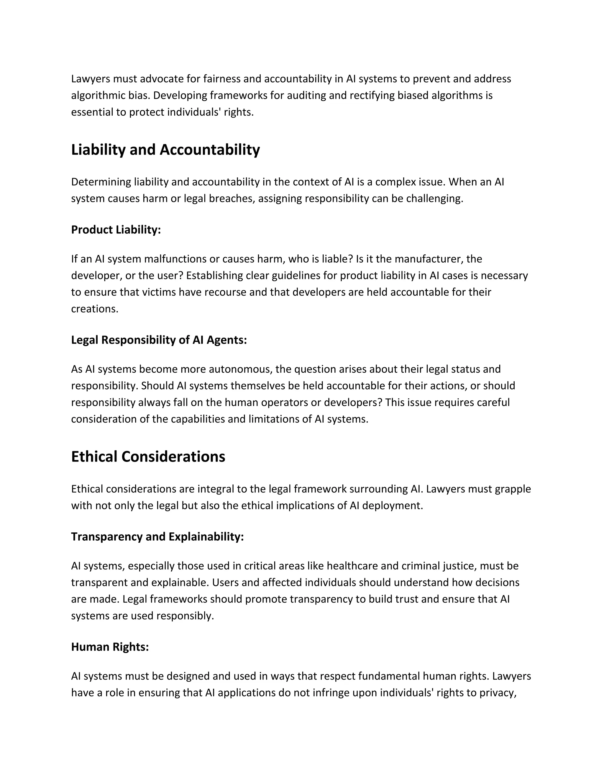 Lawyers must advocate for fairness and accountability in AI systems to prevent and address
algorithmic bias. Developing frameworks for auditing and rectifying biased algorithms is
essential to protect individuals' rights.
Liability and Accountability
Determining liability and accountability in the context of AI is a complex issue. When an AI
system causes harm or legal breaches, assigning responsibility can be challenging.
Product Liability:
If an AI system malfunctions or causes harm, who is liable? Is it the manufacturer, the
developer, or the user? Establishing clear guidelines for product liability in AI cases is necessary
to ensure that victims have recourse and that developers are held accountable for their
creations.
Legal Responsibility of AI Agents:
As AI systems become more autonomous, the question arises about their legal status and
responsibility. Should AI systems themselves be held accountable for their actions, or should
responsibility always fall on the human operators or developers? This issue requires careful
consideration of the capabilities and limitations of AI systems.
Ethical Considerations
Ethical considerations are integral to the legal framework surrounding AI. Lawyers must grapple
with not only the legal but also the ethical implications of AI deployment.
Transparency and Explainability:
AI systems, especially those used in critical areas like healthcare and criminal justice, must be
transparent and explainable. Users and affected individuals should understand how decisions
are made. Legal frameworks should promote transparency to build trust and ensure that AI
systems are used responsibly.
Human Rights:
AI systems must be designed and used in ways that respect fundamental human rights. Lawyers
have a role in ensuring that AI applications do not infringe upon individuals' rights to privacy,
 