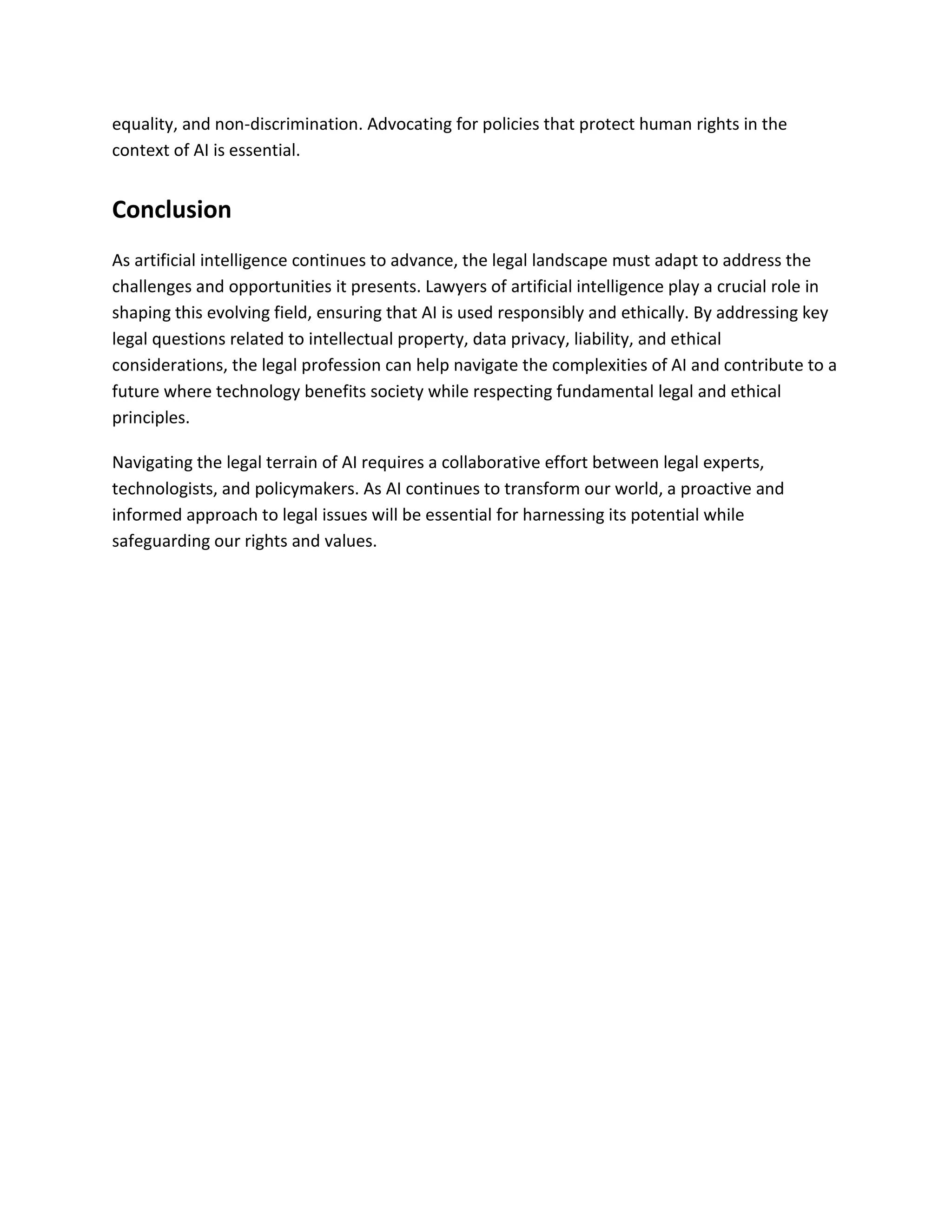 equality, and non-discrimination. Advocating for policies that protect human rights in the
context of AI is essential.
Conclusion
As artificial intelligence continues to advance, the legal landscape must adapt to address the
challenges and opportunities it presents. Lawyers of artificial intelligence play a crucial role in
shaping this evolving field, ensuring that AI is used responsibly and ethically. By addressing key
legal questions related to intellectual property, data privacy, liability, and ethical
considerations, the legal profession can help navigate the complexities of AI and contribute to a
future where technology benefits society while respecting fundamental legal and ethical
principles.
Navigating the legal terrain of AI requires a collaborative effort between legal experts,
technologists, and policymakers. As AI continues to transform our world, a proactive and
informed approach to legal issues will be essential for harnessing its potential while
safeguarding our rights and values.
 