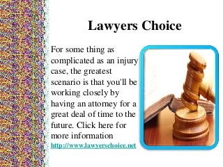 Lawyers Choice
For some thing as
complicated as an injury
case, the greatest
scenario is that you'll be
working closely by
having an attorney for a
great deal of time to the
future. Click here for
more information
http://www.lawyerschoice.net
 