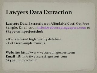 Lawyers Data Extraction at Affordable Cost! Get Free
Sample. Email us on info@webscrapingexpert.com or
Skype on nprojectshub
- It’s Fresh and high quality database.
- Get Free Sample from us.
Website: http://www.webscrapingexpert.com
Email ID: info@webscrapingexpert.com
Skype: nprojectshub
 