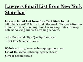 Lawyers Email List from New York State bar at
Affordable Cost! Relax, we'll do the work! We specialized in
online directory scraping, email searching, data cleaning,
data harvesting and web scraping services.
- It’s Fresh and High Quality Database.
- Get Free Sample from us.
Website: http://www.webscrapingexpert.com
Email ID: info@webscrapingexpert.com
Skype: nprojectshub
 