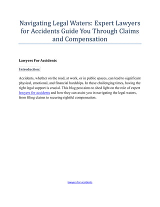Navigating Legal Waters: Expert Lawyers
for Accidents Guide You Through Claims
and Compensation
Lawyers For Accidents
Introduction:
Accidents, whether on the road, at work, or in public spaces, can lead to significant
physical, emotional, and financial hardships. In these challenging times, having the
right legal support is crucial. This blog post aims to shed light on the role of expert
lawyers for accidents and how they can assist you in navigating the legal waters,
from filing claims to securing rightful compensation.
lawyers for accidents
 