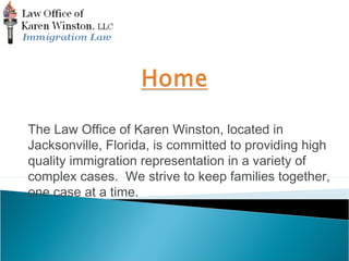 The Law Office of Karen Winston, located in 
Jacksonville, Florida, is committed to providing high 
quality immigration representation in a variety of 
complex cases. We strive to keep families together, 
one case at a time. 
 