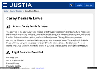 pdfcrowd.comopen in browser PRO version Are you a developer? Try out the HTML to PDF API
Carey Danis & Lowe
The Lawyers of the Lowe Law Firm, headed by Jeffrey Lowe represent clients who have needlessly
suffered due to trucking accidents, pharmaceutical liability, car accidents, burn injuries, workplace
injuries, defective medical devices, and medical malpractice. The legal firm also practices
commercial litigation in cases involving corporate and insurance fraud. The practice of St. Louis
Personal Injury Lawyers, have received over 150 million in verdicts and settlements for their
clients. The Lowe Law Firm maintains offices in St. Louis and serves the entire State of Missouri.
Business Law
Medical Malpractice
Personal Injury
Products Liability
About Carey Danis & Lowe
Legal Services Provided
Justia › Lawyer Directory › Carey Danis & Lowe
Log In Sign Up
 