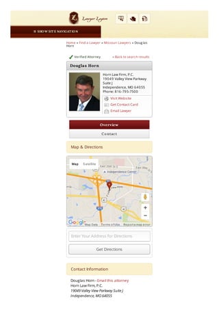 Verified Attorney
OverviewOverview
ContactContact
Get DirectionsGet Directions
Home » Find a Lawyer » Missouri Lawyers » Doug las
Horn
« Back to search results
Map & DirectionsMap & Directions
Enter Your Address for Directions
Contact InformationContact Information
Douglas Horn - Email this attorney
Horn Law Firm, P.C.
19049 Valley View Parkway Suite J
Independence, MO 64055
 SHOW SIT E NAVIGAT IONSHOW SIT E NAVIGAT ION
Horn Law Firm, P.C.
19049 Valley View Parkway
Suite J
Independence, MO 64055
Phone: 816-795-7500
Visit Website
Get Contact Card
Email Lawyer
Re port a map e rror
Map Satellite
Map Data Te rms of Use
Douglas HornDouglas Horn
 