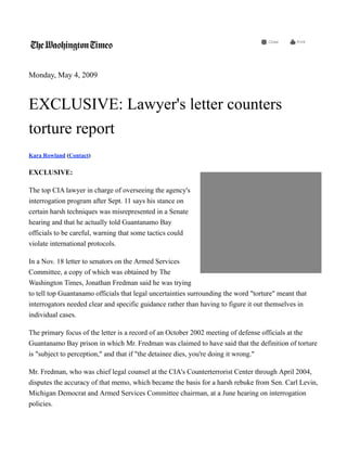 Monday, May 4, 2009



EXCLUSIVE: Lawyer's letter counters
torture report
Kara Rowland (Contact)

EXCLUSIVE:

The top CIA lawyer in charge of overseeing the agency's
interrogation program after Sept. 11 says his stance on
certain harsh techniques was misrepresented in a Senate
hearing and that he actually told Guantanamo Bay
officials to be careful, warning that some tactics could
violate international protocols.

In a Nov. 18 letter to senators on the Armed Services
Committee, a copy of which was obtained by The
Washington Times, Jonathan Fredman said he was trying
to tell top Guantanamo officials that legal uncertainties surrounding the word "torture" meant that
interrogators needed clear and specific guidance rather than having to figure it out themselves in
individual cases.

The primary focus of the letter is a record of an October 2002 meeting of defense officials at the
Guantanamo Bay prison in which Mr. Fredman was claimed to have said that the definition of torture
is "subject to perception," and that if "the detainee dies, you're doing it wrong."

Mr. Fredman, who was chief legal counsel at the CIA's Counterterrorist Center through April 2004,
disputes the accuracy of that memo, which became the basis for a harsh rebuke from Sen. Carl Levin,
Michigan Democrat and Armed Services Committee chairman, at a June hearing on interrogation
policies.
 
