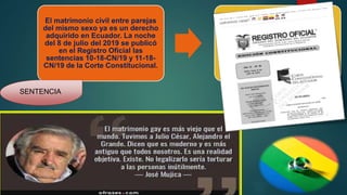 El matrimonio civil entre parejas
del mismo sexo ya es un derecho
adquirido en Ecuador. La noche
del 8 de julio del 2019 se publicó
en el Registro Oficial las
sentencias 10-18-CN/19 y 11-18-
CN/19 de la Corte Constitucional.
SENTENCIA
 