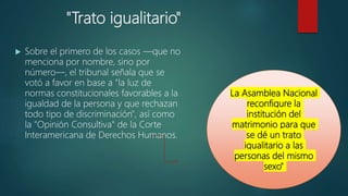 "Trato igualitario"
 Sobre el primero de los casos —que no
menciona por nombre, sino por
número—, el tribunal señala que se
votó a favor en base a "la luz de
normas constitucionales favorables a la
igualdad de la persona y que rechazan
todo tipo de discriminación", así como
la "Opinión Consultiva" de la Corte
Interamericana de Derechos Humanos.
La Asamblea Nacional
reconfigure la
institución del
matrimonio para que
se dé un trato
igualitario a las
personas del mismo
sexo"
 